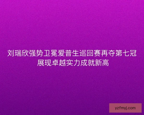 刘瑞欣强势卫冕爱普生巡回赛再夺第七冠 展现卓越实力成就新高